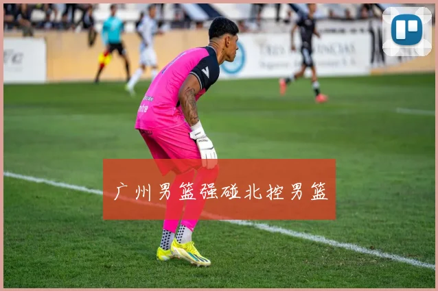 广州男篮强碰北控男篮