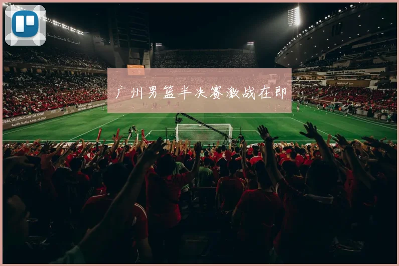 广州男篮半决赛激战在即