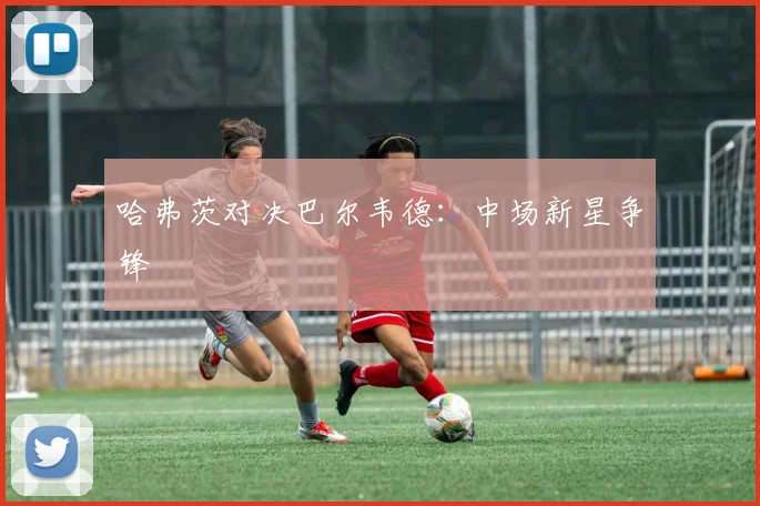 哈弗茨对决巴尔韦德：中场新星争锋